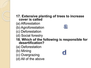 17. Extensive planting of trees to increase
cover is called
(a) Afforestation
(b) Agroforestation
(c) Deforestation
(d) Social forestry
18. Which of the following is responsible for
desertification?
(a) Deforestation
(b) Mining
(c) Overgrazing
(d) All of the above
 