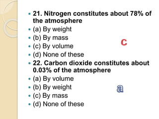  21. Nitrogen constitutes about 78% of
the atmosphere
 (a) By weight
 (b) By mass
 (c) By volume
 (d) None of these
 22. Carbon dioxide constitutes about
0.03% of the atmosphere
 (a) By volume
 (b) By weight
 (c) By mass
 (d) None of these
 