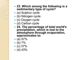  23. Which among the following is a
sedimentary type of cycle?
 (a) Sulphur cycle
 (b) Nitrogen cycle
 (c) Oxygen cycle
 (d) Carbon cycle
 24. The percentage of total world’s
precipitation, which is lost to the
atmosphere through evaporation,
approximates to:
 (a) 57%
 (b) 7%
 (c) 37%
 (d) 43%
 