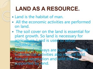 LAND AS A RESOURCE.
 Land is the habitat of man.
 All the economic activities are performed
on land.
 The soil cover on the land is essential for
plant growth. So land is necessary for
agriculture. Land is used to setup
industrial units.
 Roads and railways are built on the land.
Commercial activities also require land.
Natural vegetation and wild life are
supported by land.
 