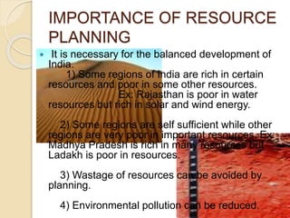 IMPORTANCE OF RESOURCE
PLANNING
 It is necessary for the balanced development of
India.
1) Some regions of India are rich in certain
resources and poor in some other resources.
Ex: Rajasthan is poor in water
resources but rich in solar and wind energy.
2) Some regions are self sufficient while other
regions are very poor in important resources. Ex:
Madhya Pradesh is rich in many resources but
Ladakh is poor in resources.
3) Wastage of resources can be avoided by
planning.
4) Environmental pollution can be reduced.
 