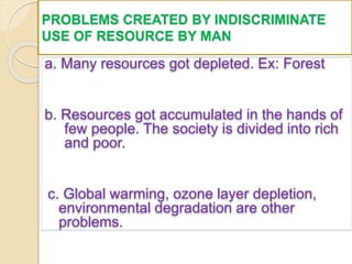 PROBLEMS CREATED BY INDISCRIMINATE
USE OF RESOURCE BY MAN
a. Many resources got depleted. Ex: Forest
b. Resources got accumulated in the hands of
few people. The society is divided into rich
and poor.
c. Global warming, ozone layer depletion,
environmental degradation are other
problems.
 