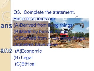 Q3. Complete the statement.
Biotic resources are
(A)Derived from living things
(B)Made by human things
(C)Derived from - non living things.
Q4metals have value :
(A)Economic
(B) Legal
(C)Ethical
 