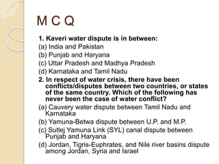 M C Q
1. Kaveri water dispute is in between:
(a) India and Pakistan
(b) Punjab and Haryana
(c) Uttar Pradesh and Madhya Pradesh
(d) Karnataka and Tamil Nadu
2. In respect of water crisis, there have been
conflicts/disputes between two countries, or states
of the same country. Which of the following has
never been the case of water conflict?
(a) Cauvery water dispute between Tamil Nadu and
Karnataka
(b) Yamuna-Betwa dispute between U.P. and M.P.
(c) Sutlej Yamuna Link (SYL) canal dispute between
Punjab and Haryana
(d) Jordan, Tigris-Euphrates, and Nile river basins dispute
among Jordan, Syria and Israel
 