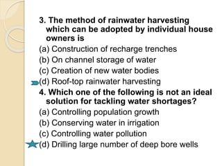 3. The method of rainwater harvesting
which can be adopted by individual house
owners is
(a) Construction of recharge trenches
(b) On channel storage of water
(c) Creation of new water bodies
(d) Roof-top rainwater harvesting
4. Which one of the following is not an ideal
solution for tackling water shortages?
(a) Controlling population growth
(b) Conserving water in irrigation
(c) Controlling water pollution
(d) Drilling large number of deep bore wells
 