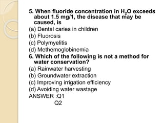 5. When fluoride concentration in H2O exceeds
about 1.5 mg/1, the disease that may be
caused, is
(a) Dental caries in children
(b) Fluorosis
(c) Polymyelitis
(d) Methemoglobinemia
6. Which of the following is not a method for
water conservation?
(a) Rainwater harvesting
(b) Groundwater extraction
(c) Improving irrigation efficiency
(d) Avoiding water wastage
ANSWER :Q1
Q2
 