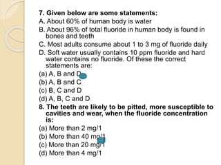 7. Given below are some statements:
A. About 60% of human body is water
B. About 96% of total fluoride in human body is found in
bones and teeth
C. Most adults consume about 1 to 3 mg of fluoride daily
D. Soft water usually contains 10 ppm fluoride and hard
water contains no fluoride. Of these the correct
statements are:
(a) A, B and D
(b) A, B and C
(c) B, C and D
(d) A, B, C and D
8. The teeth are likely to be pitted, more susceptible to
cavities and wear, when the fluoride concentration
is:
(a) More than 2 mg/1
(b) More than 40 mg/1
(c) More than 20 mg/1
(d) More than 4 mg/1
 