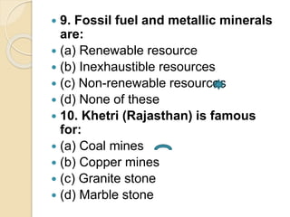  9. Fossil fuel and metallic minerals
are:
 (a) Renewable resource
 (b) Inexhaustible resources
 (c) Non-renewable resources
 (d) None of these
 10. Khetri (Rajasthan) is famous
for:
 (a) Coal mines
 (b) Copper mines
 (c) Granite stone
 (d) Marble stone
 