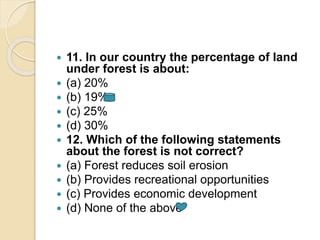  11. In our country the percentage of land
under forest is about:
 (a) 20%
 (b) 19%
 (c) 25%
 (d) 30%
 12. Which of the following statements
about the forest is not correct?
 (a) Forest reduces soil erosion
 (b) Provides recreational opportunities
 (c) Provides economic development
 (d) None of the above
 