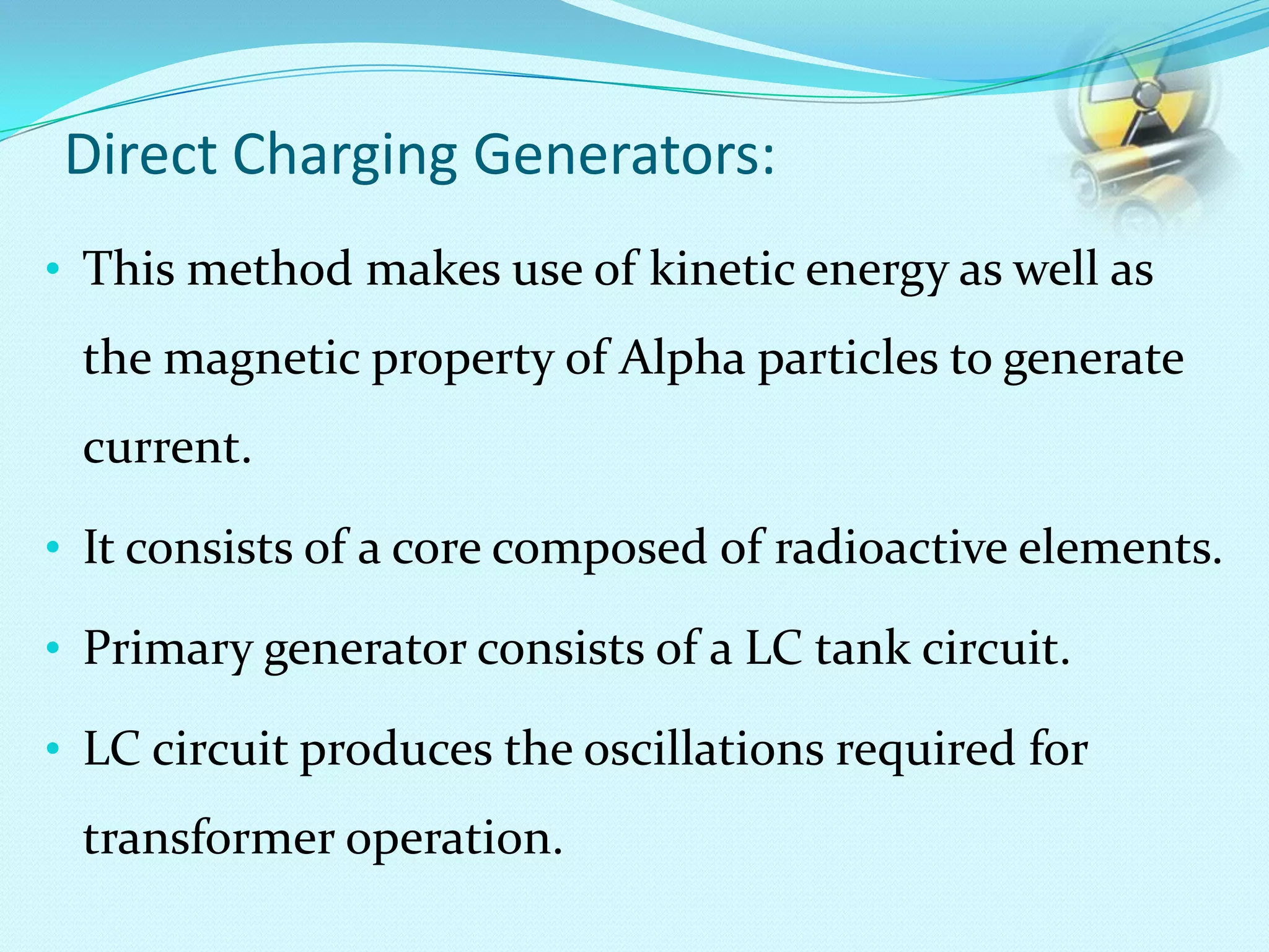 Direct Charging Generators:
• This method makes use of kinetic energy as well as
the magnetic property of Alpha particles to generate
current.
• It consists of a core composed of radioactive elements.
• Primary generator consists of a LC tank circuit.
• LC circuit produces the oscillations required for
transformer operation.
 
