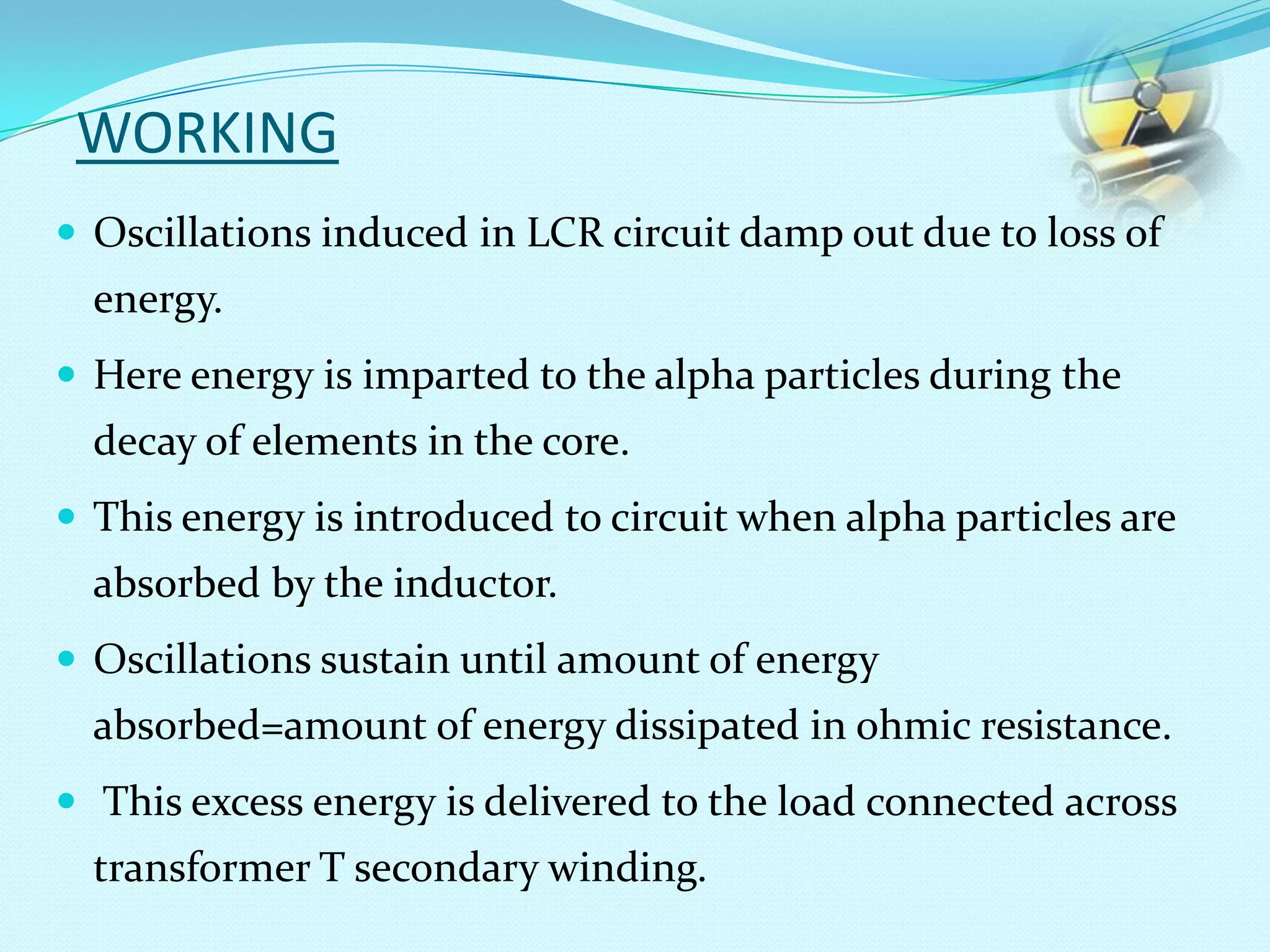 WORKING
 Oscillations induced in LCR circuit damp out due to loss of
energy.
 Here energy is imparted to the alpha particles during the
decay of elements in the core.
 This energy is introduced to circuit when alpha particles are
absorbed by the inductor.
 Oscillations sustain until amount of energy
absorbed=amount of energy dissipated in ohmic resistance.
 This excess energy is delivered to the load connected across
transformer T secondary winding.
 