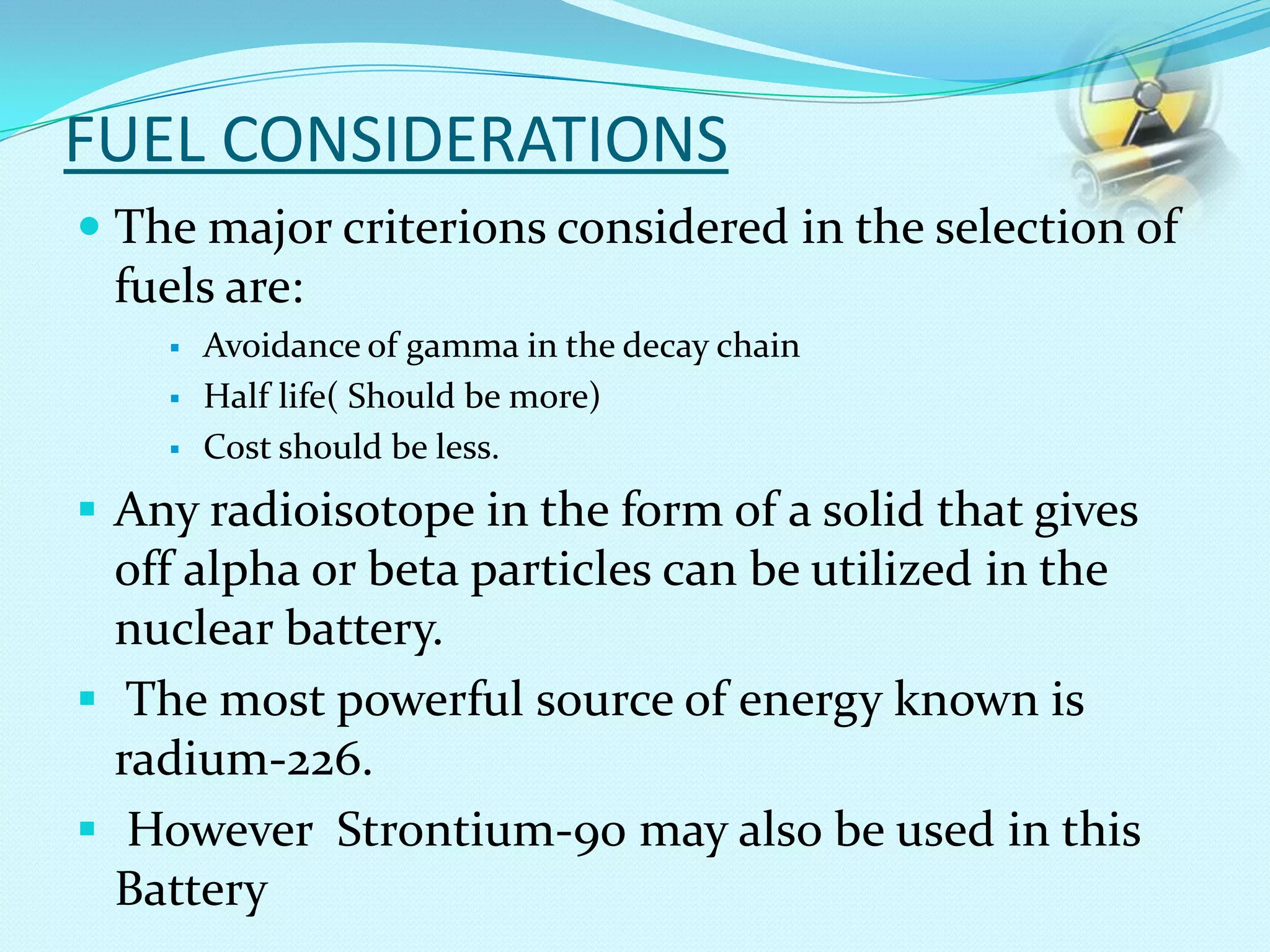 FUEL CONSIDERATIONS
 The major criterions considered in the selection of
fuels are:
 Avoidance of gamma in the decay chain
 Half life( Should be more)
 Cost should be less.
 Any radioisotope in the form of a solid that gives
off alpha or beta particles can be utilized in the
nuclear battery.
 The most powerful source of energy known is
radium-226.
 However Strontium-90 may also be used in this
Battery
 