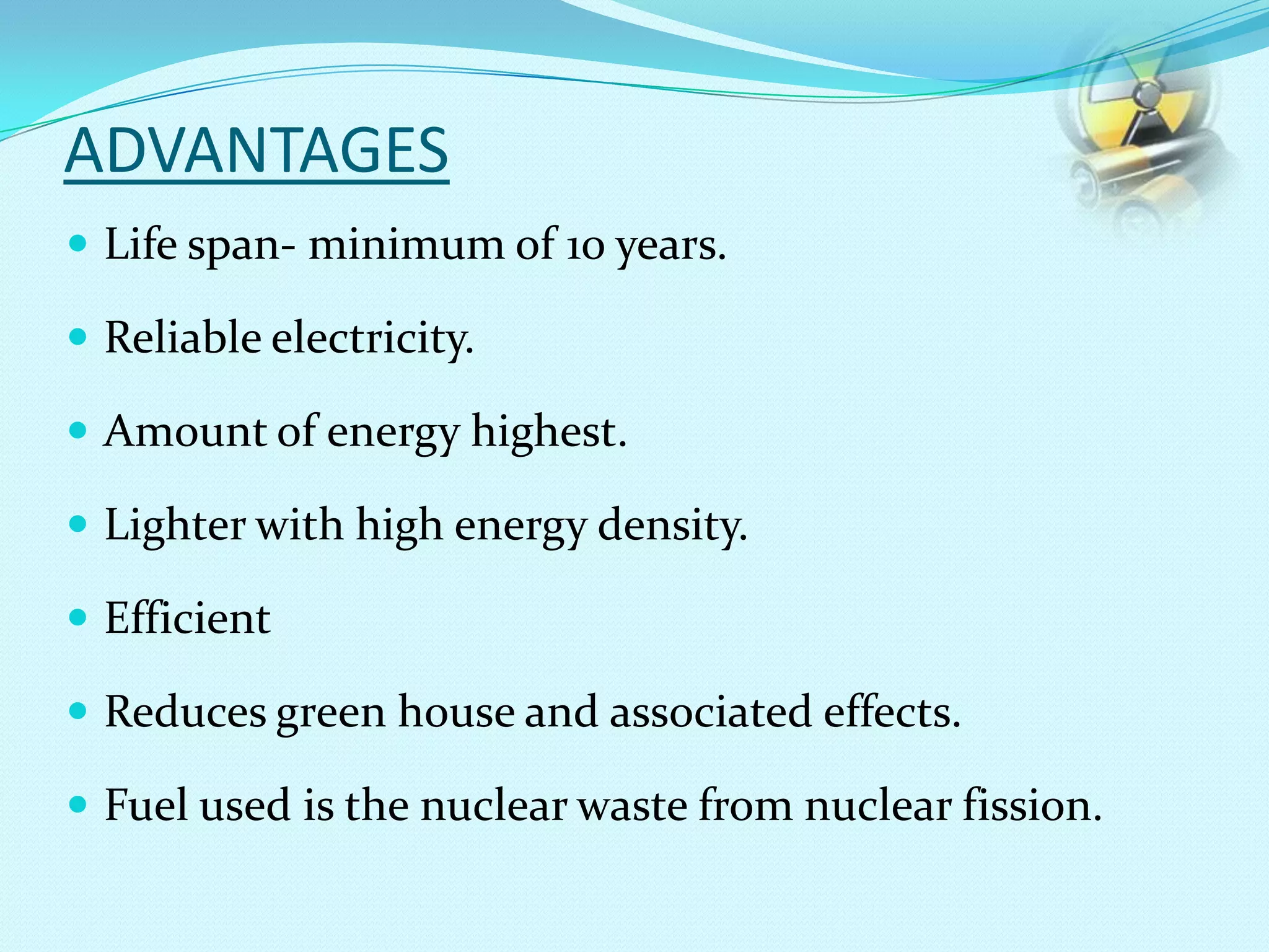 ADVANTAGES
 Life span- minimum of 10 years.
 Reliable electricity.
 Amount of energy highest.
 Lighter with high energy density.
 Efficient
 Reduces green house and associated effects.
 Fuel used is the nuclear waste from nuclear fission.
 