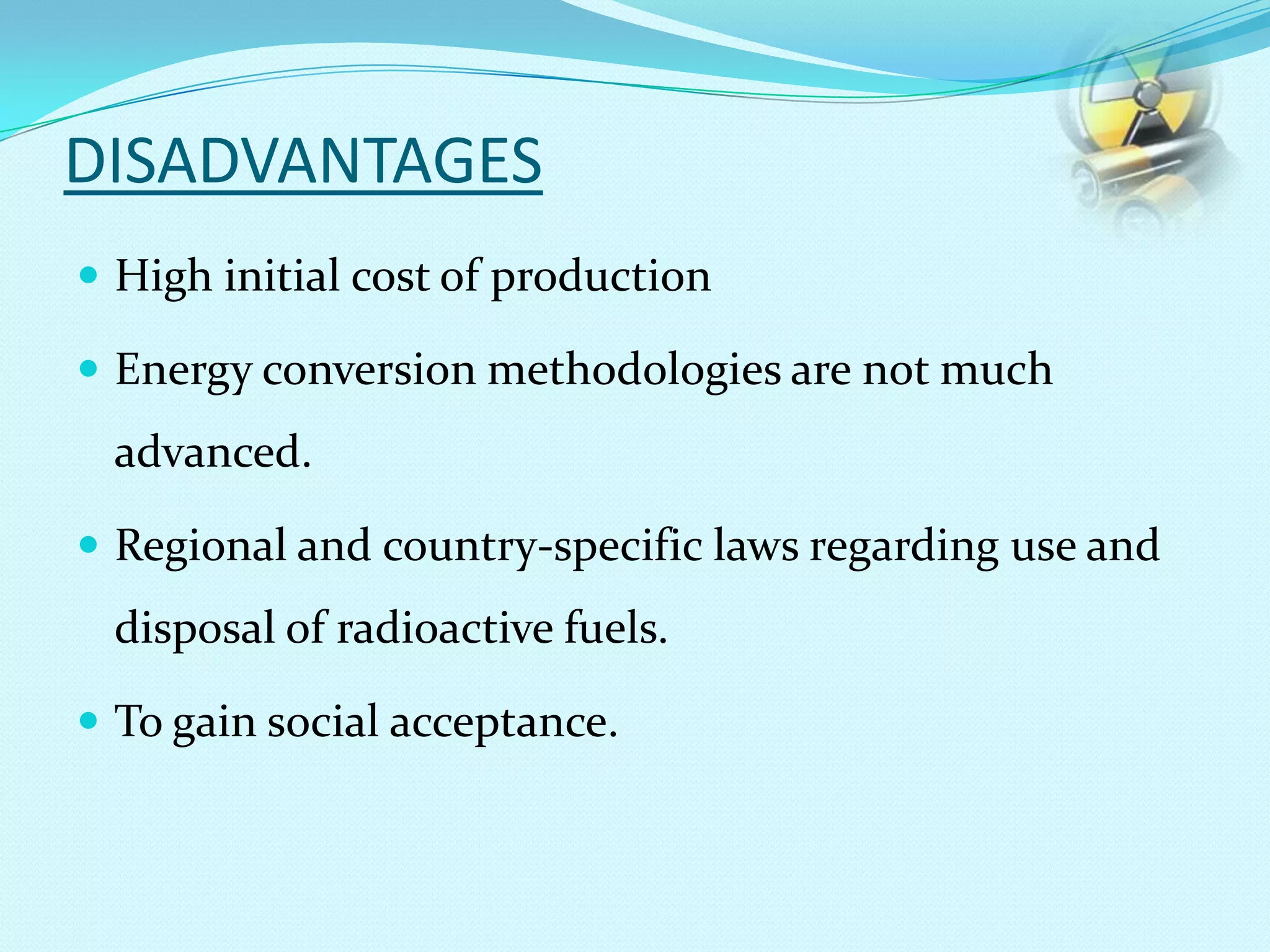 DISADVANTAGES
 High initial cost of production
 Energy conversion methodologies are not much
advanced.
 Regional and country-specific laws regarding use and
disposal of radioactive fuels.
 To gain social acceptance.
 