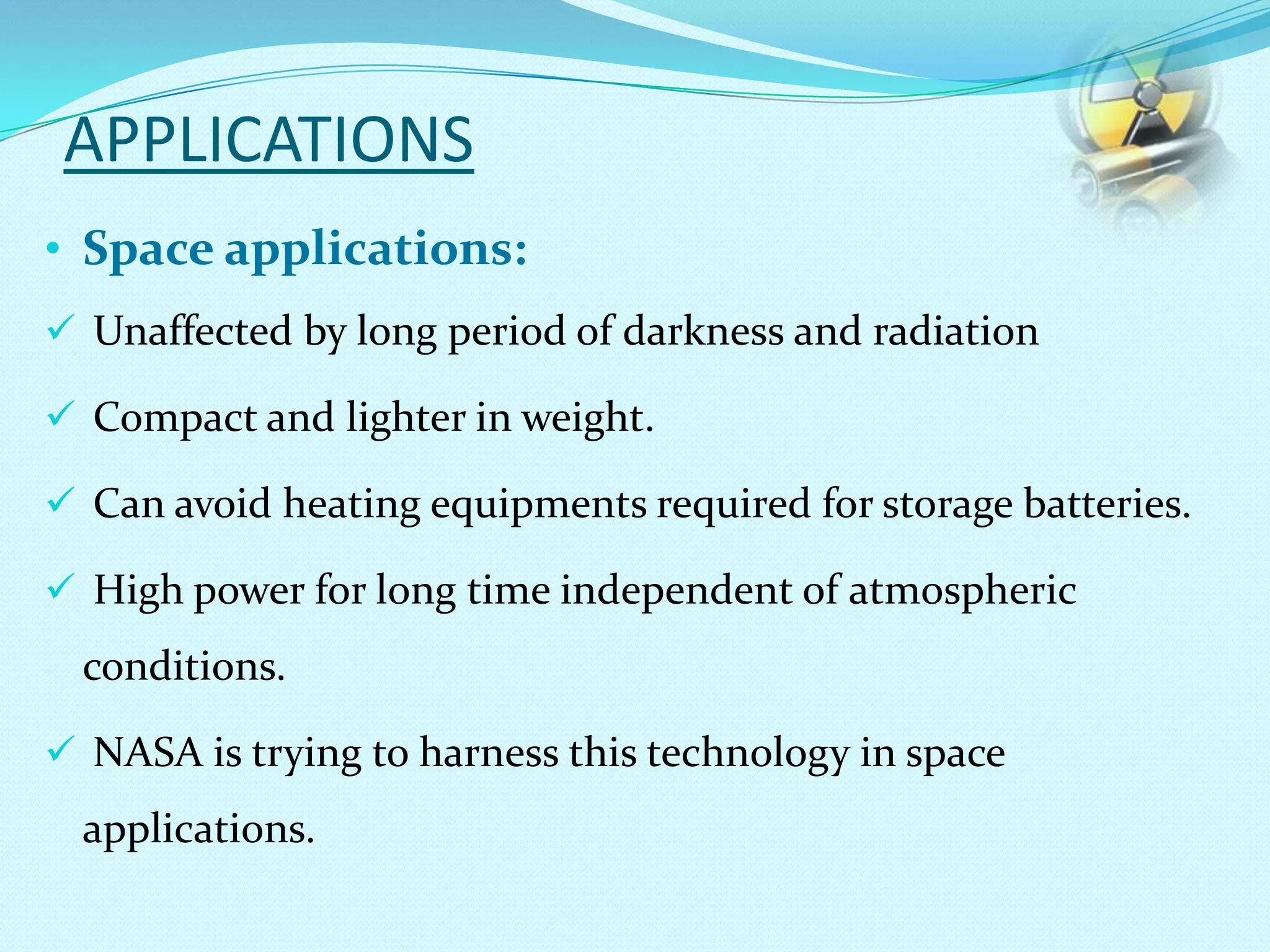 APPLICATIONS
• Space applications:
 Unaffected by long period of darkness and radiation
 Compact and lighter in weight.
 Can avoid heating equipments required for storage batteries.
 High power for long time independent of atmospheric
conditions.
 NASA is trying to harness this technology in space
applications.
 