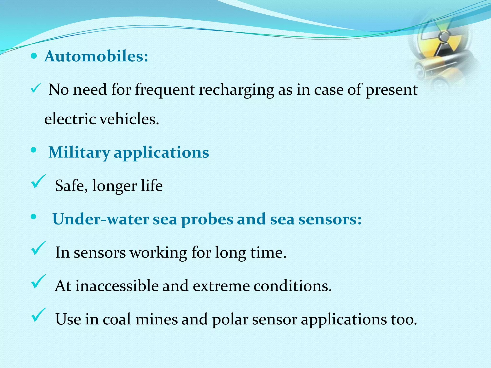  Automobiles:
 No need for frequent recharging as in case of present
electric vehicles.
• Military applications
 Safe, longer life
• Under-water sea probes and sea sensors:
 In sensors working for long time.
 At inaccessible and extreme conditions.
 Use in coal mines and polar sensor applications too.
 