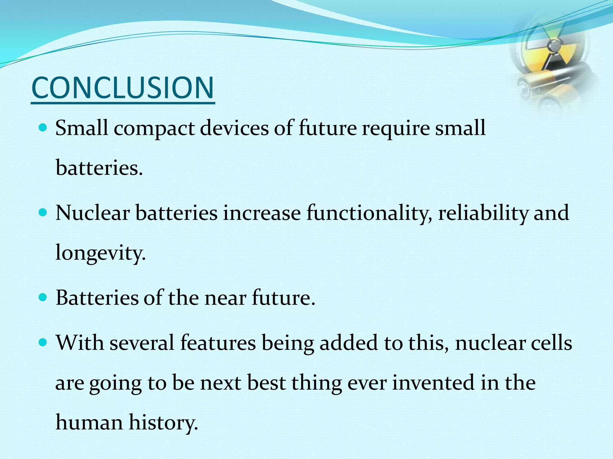 CONCLUSION
 Small compact devices of future require small
batteries.
 Nuclear batteries increase functionality, reliability and
longevity.
 Batteries of the near future.
 With several features being added to this, nuclear cells
are going to be next best thing ever invented in the
human history.
 