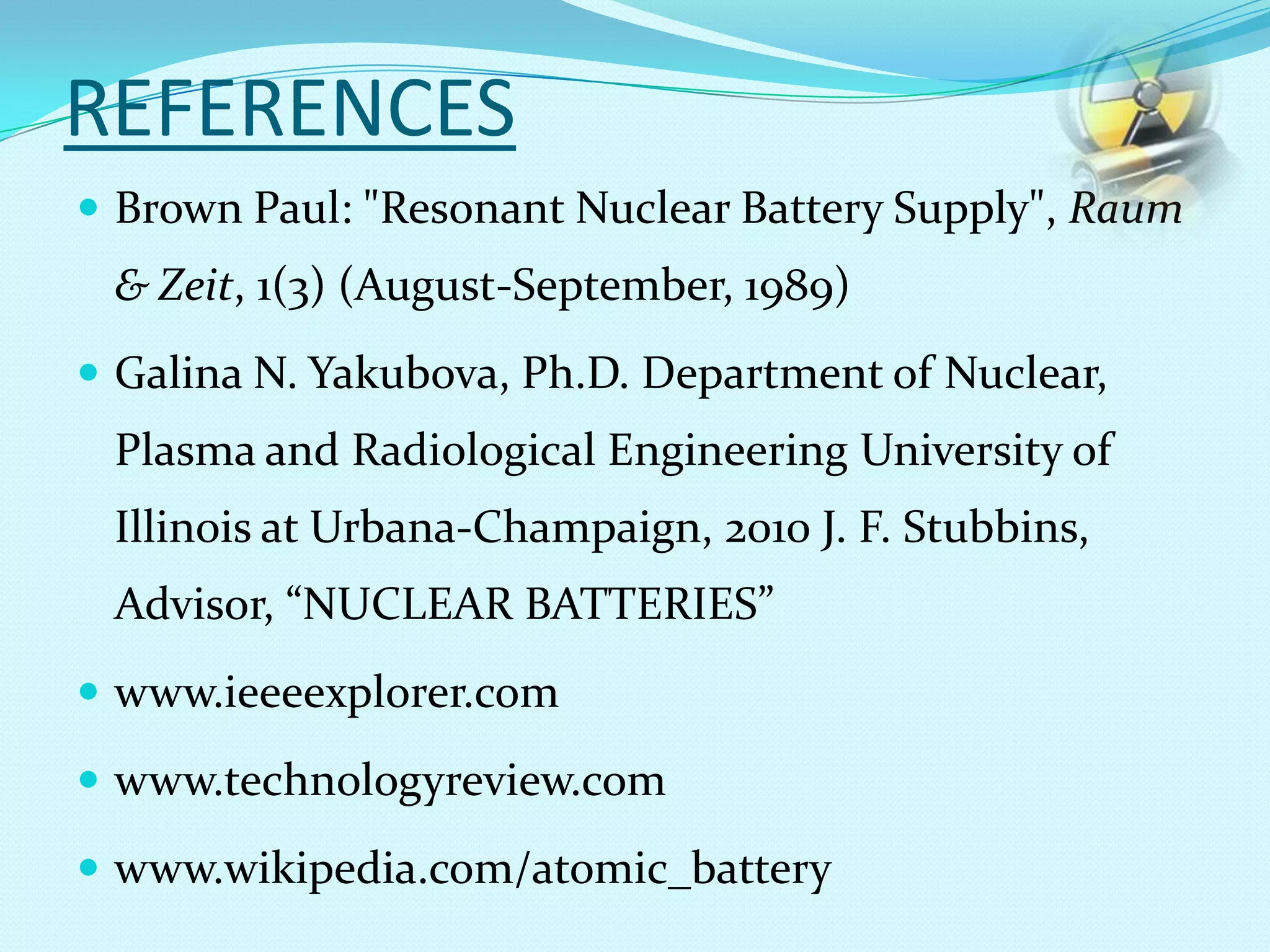 REFERENCES
 Brown Paul: "Resonant Nuclear Battery Supply", Raum
& Zeit, 1(3) (August-September, 1989)
 Galina N. Yakubova, Ph.D. Department of Nuclear,
Plasma and Radiological Engineering University of
Illinois at Urbana-Champaign, 2010 J. F. Stubbins,
Advisor, “NUCLEAR BATTERIES”
 www.ieeeexplorer.com
 www.technologyreview.com
 www.wikipedia.com/atomic_battery
 