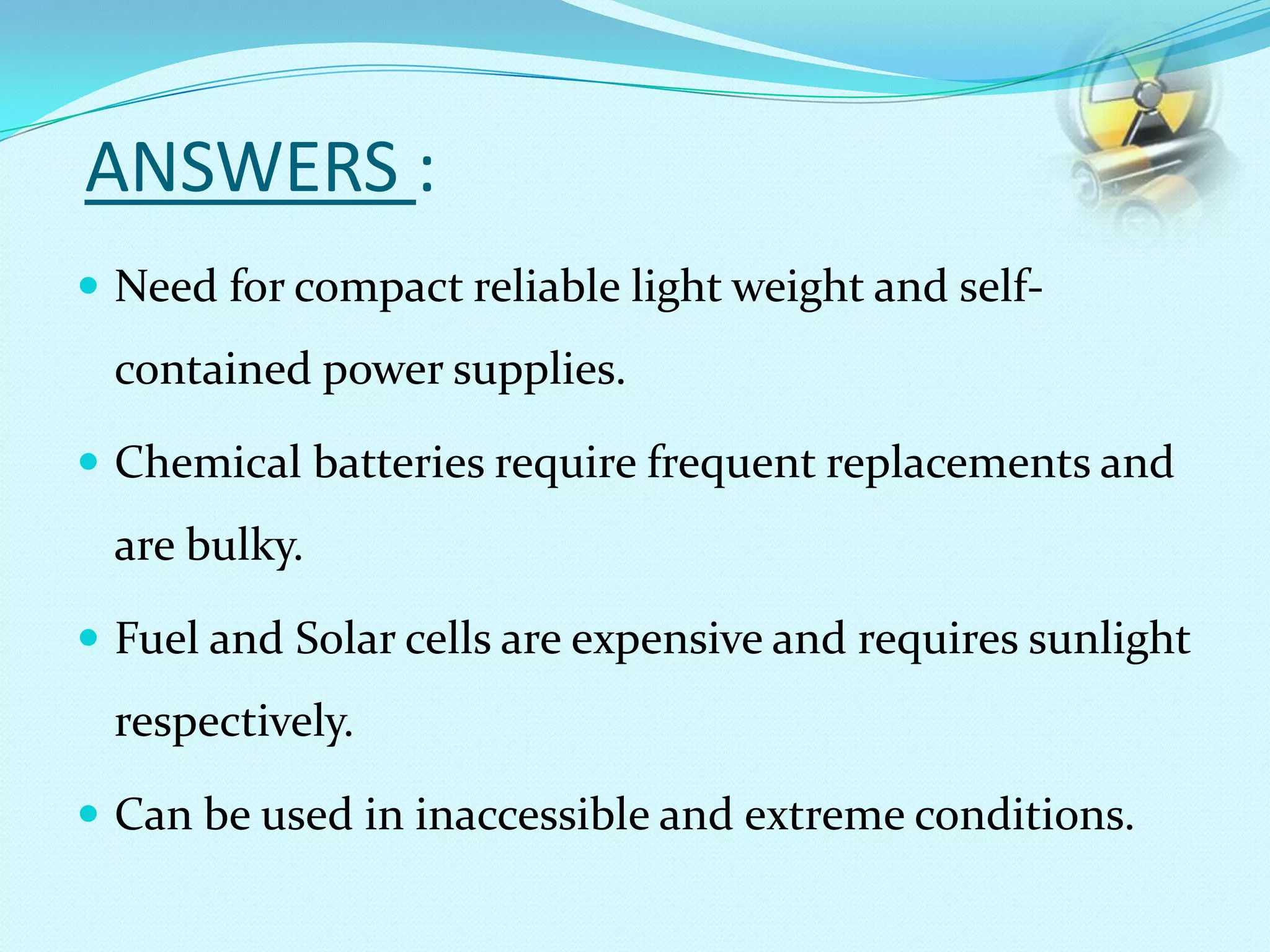 ANSWERS :
 Need for compact reliable light weight and self-
contained power supplies.
 Chemical batteries require frequent replacements and
are bulky.
 Fuel and Solar cells are expensive and requires sunlight
respectively.
 Can be used in inaccessible and extreme conditions.
 