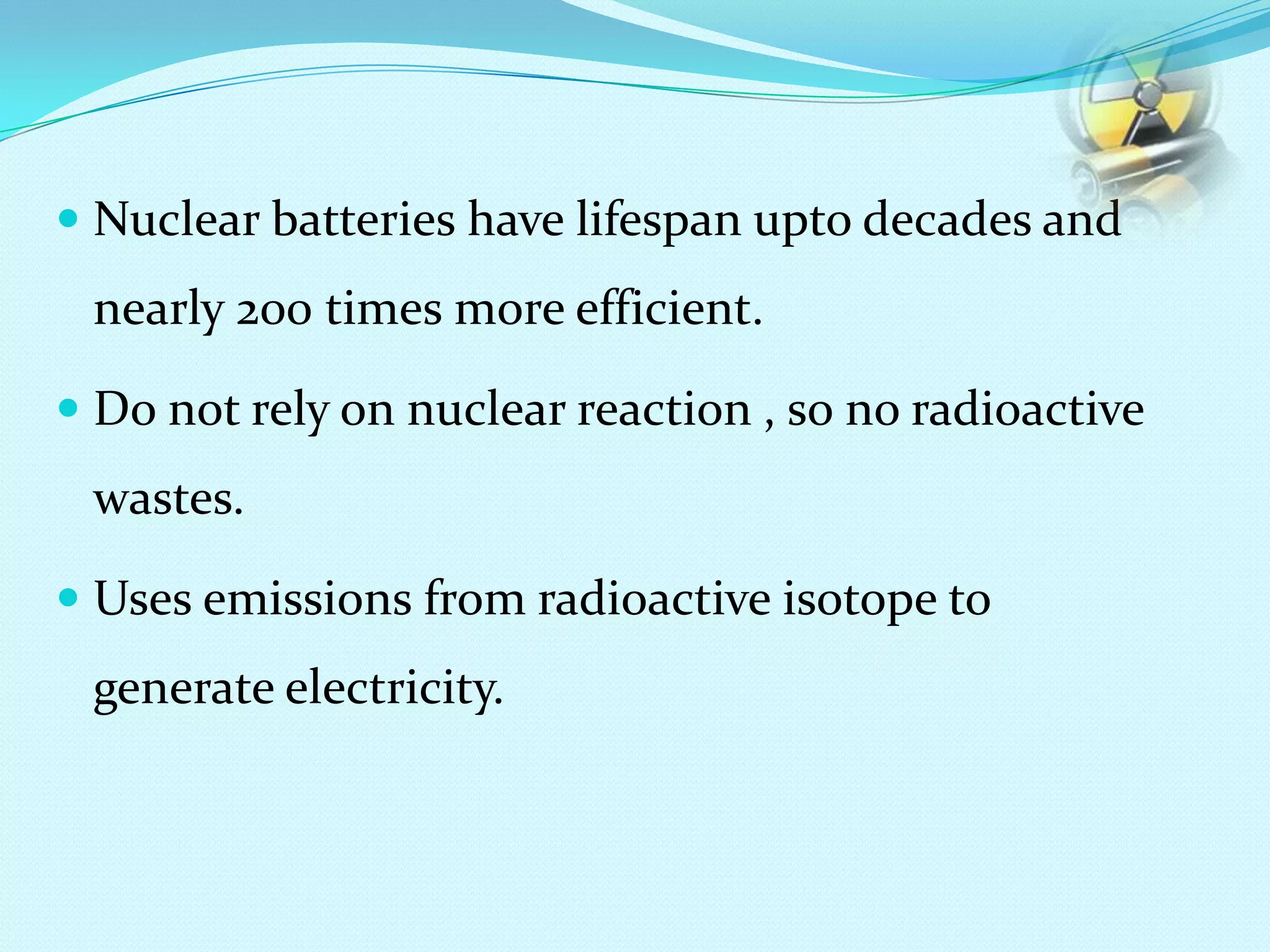  Nuclear batteries have lifespan upto decades and
nearly 200 times more efficient.
 Do not rely on nuclear reaction , so no radioactive
wastes.
 Uses emissions from radioactive isotope to
generate electricity.
 
