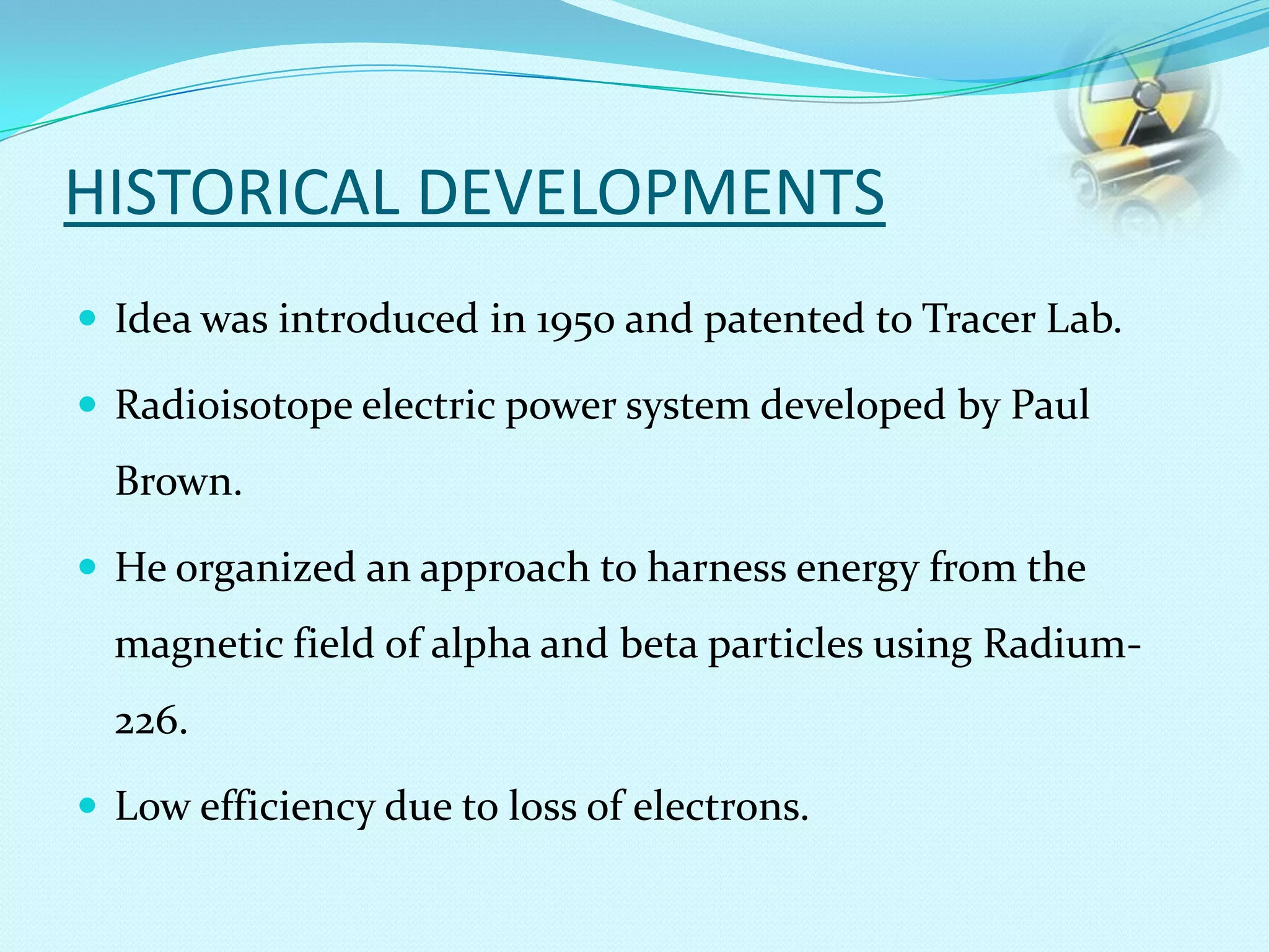 HISTORICAL DEVELOPMENTS
 Idea was introduced in 1950 and patented to Tracer Lab.
 Radioisotope electric power system developed by Paul
Brown.
 He organized an approach to harness energy from the
magnetic field of alpha and beta particles using Radium-
226.
 Low efficiency due to loss of electrons.
 