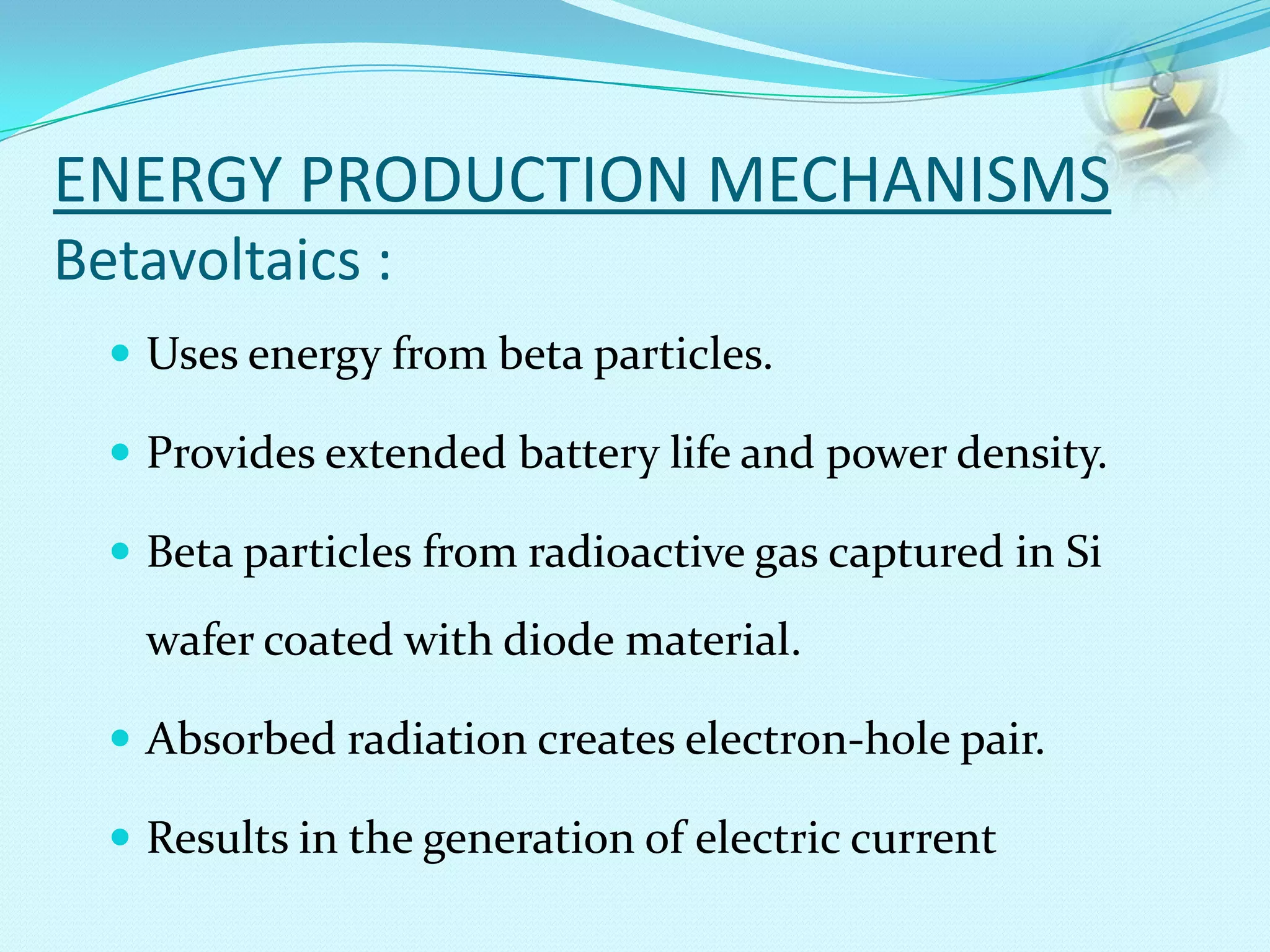 ENERGY PRODUCTION MECHANISMS
Betavoltaics :
 Uses energy from beta particles.
 Provides extended battery life and power density.
 Beta particles from radioactive gas captured in Si
wafer coated with diode material.
 Absorbed radiation creates electron-hole pair.
 Results in the generation of electric current
 