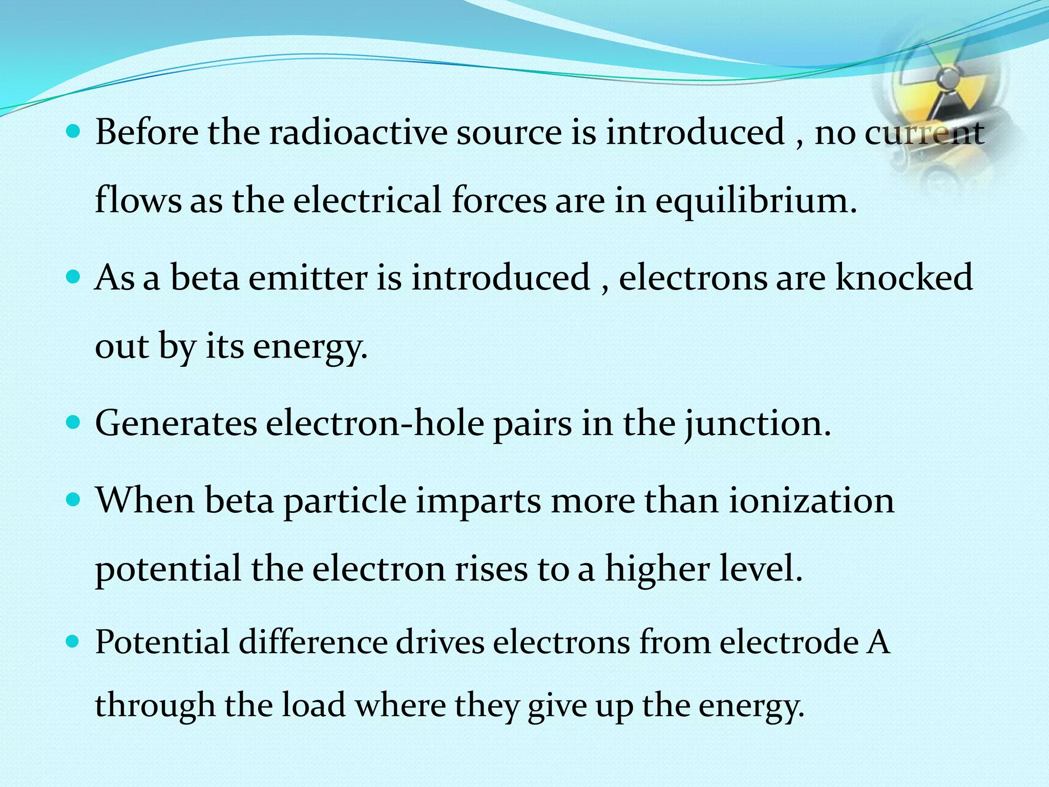  Before the radioactive source is introduced , no current
flows as the electrical forces are in equilibrium.
 As a beta emitter is introduced , electrons are knocked
out by its energy.
 Generates electron-hole pairs in the junction.
 When beta particle imparts more than ionization
potential the electron rises to a higher level.
 Potential difference drives electrons from electrode A
through the load where they give up the energy.
 
