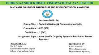 Course Title :- Technical Writing & Communication Skills.
Course Code :- PGS (502)
Credit Hour : 1 (0+2)
Assignment Topic :- Area Specific Cropping System in Relation to Farmer
Economy
INDIRA GANDHI KRISHI VISHWAVIDYALAYA, RAIPUR
SANT KABIR COLLEGE OF AGRICULTURE AND RESEARCH STATION, KAWARDHA
Session – 2023 - 24
PRESENTED BY
Rahul Mandavi
M.Sc., Previous year
Department of Agronomy
PRESENTED TO
Mr. R.P. Kujur
Assistant Professor of English
College of agriculture, Raipur
 