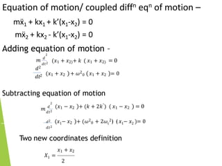 Equation of motion/ coupled diffn eqn of motion –
mẍ1 + kx1 + k’(x1-x2) = 0
mẍ2 + kx2 - k’(x1-x2) = 0
Adding equation of motion –
2
𝑚 𝑑
𝑑𝑡2
(𝑥1 + 𝑥2)+ 𝑘 ( 𝑥1 + 𝑥2) = 0
𝑑2
𝑑𝑡2 (𝑥1 + 𝑥2 )+ 𝜔2
0 (𝑥1 + 𝑥2 )= 0
Subtracting equation of motion
2
𝑚 𝑑
𝑑𝑡2
(𝑥1 − 𝑥2 )+ (𝑘 + 2𝑘′) ( 𝑥1 − 𝑥2 ) = 0
𝑑2
𝑑𝑡2
(𝑥1− 𝑥2 )+ (𝜔2
0 + 2𝜔c
2) (𝑥1− 𝑥2 )= 0
Two new coordinates definition
𝑥1 + 𝑥2
𝑋1 =
2
 