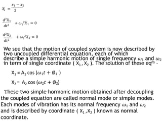 2
𝑥1 − 𝑥2
𝑋 = 2
𝑑2𝑋1
𝑑𝑡2
+ 𝜔1
2𝑋1 = 0
𝑑2𝑋2
𝑑𝑡2
+ 𝜔2
2𝑋2 = 0
We see that the motion of coupled system is now described by
two uncoupled differential equation, each of which
describe a simple harmonic motion of single frequency 𝜔1 and 𝜔2
in term of single coordinate ( X1 , X2 ). The solution of these eqns –
X1 = A1 cos (𝜔1𝑡 + ∅1 )
X2 = A2 cos (𝜔2𝑡 + ∅2)
These two simple hormonic motion obtained after decoupling
the coupled equation are called normal mode or simple modes.
Each modes of vibration has its normal frequency 𝜔1 and 𝜔2
and is described by coordinate ( X1 ,X2 ) known as normal
coordinate.
 