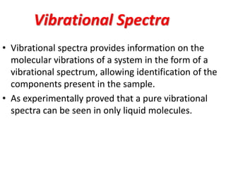 Vibrational Spectra
• Vibrational spectra provides information on the
molecular vibrations of a system in the form of a
vibrational spectrum, allowing identification of the
components present in the sample.
• As experimentally proved that a pure vibrational
spectra can be seen in only liquid molecules.
 