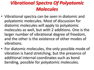 Vibrational Spectra Of Polyatomic
Molecules
• Vibrational spectra can be seen in diatomic and
polyatomic molecules. Most of discussion for
diatomic molecules will apply to polyatomic
molecules as well, but with 2 additions. One is the
larger number of vibrational degree of freedom,
and the other is the existence of other modes of
vibrations.
• For diatomic molecules, the only possible mode of
vibration is hand stretching, but the presence of
additional internal coordinates such as bond
bending, possible for polyatomic molecules.
 