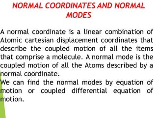 NORMAL COORDINATES AND NORMAL
MODES
A normal coordinate is a linear combination of
Atomic cartesian displacement coordinates that
describe the coupled motion of all the items
that comprise a molecule. A normal mode is the
coupled motion of all the Atoms described by a
normal coordinate.
We can find the normal modes by equation of
motion or coupled differential equation of
motion.
 
