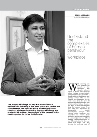 RAHUL NAMJOSHI
Business Head,MY FM.,Noida
BUSINESS MANAGER JANUARY 201823
COVER FEATURE
W
ith entering into
2018, employers are
bound to face
challenges and
obstacles when it
comes to hiring and retaining
talent. India's overwhelmingly
young workforce has resulted in a
demographic dividend for the fast -
growing nation. This is also
creating new challenges for HR
every year. Over the next 12
months HR professionals will have
to find solutions to these obstacles
and ways to evolve and adapt to
keep the business steady. From
new laws and regulations to
demographic trends,
technological changes and
cultural shifts, employers are
compelled to review their
workplace policies and procedures
in a meaningful way and defined
periods. The biggest challenge for
any HR professional in the near
future will centre how they
leverage the evolving world of
The biggest challenge for any HR professional in
media/Radio industry in the near future will centre how
they leverage the evolving world of technology and
countless systems designed to improve efficiency and
productivity, without losing sight of the humanity that
enables people to thrive in their role.
Understand
the
complexities
of human
behaviour
at
workplace
 