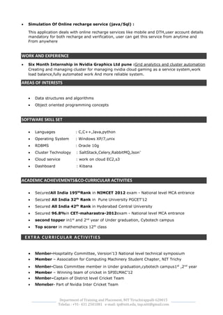 Department of Training and Placement, NIT Tiruchirappalli 620015
Telefax : +91- 431 2501081 e-mail: tp@nitt.edu, tnp.nitt@gmail.com
 Simulation Of Online recharge service (java/Sql) :
This application deals with online recharge services like mobile and DTH,user account details
mandatory for both recharge and verification, user can get this service from anytime and
From anywhere
WORK AND EXPERIENCE
 Six Month Internship in Nvidia Graphics Ltd pune :Grid analytics and cluster automation
Creating and managing cluster for managing nvidia cloud gaming as a service system,work
load balance,fully automated work And more reliable system.
AREAS OF INTERESTS
 Data structures and algorithms
 Object oriented programming concepts
SOFTWARE SKILL SET
 Languages : C,C++,Java,python
 Operating System : Windows XP/7,unix
 RDBMS : Oracle 10g
 Cluster Technology : SaltStack,Celery,RabbitMQ,Json’
 Cloud service : work on cloud EC2,s3
 Dashboard : Kibana
ACADEMIC ACHIEVEMENTS&CO-CURRICULAR ACTIVITIES
 SecuredAll India 195th
Rank in NIMCET 2012 exam - National level MCA entrance
 Secured All India 32th
Rank in Pune University PGCET’12
 Secured All India 42th
Rank in Hyderabad Central University
 Secured 96.8%in CET-maharastra-2012exam - National level MCA entrance
 second topper in1st
and 2nd
year of Under graduation, Cybotech campus
 Top scorer in mathematics 12th
class
EXTRA CURRICULAR ACTIVITIES
 Member-Hospitality Committee, Version’13 National level technical symposium
 Member – Association for Computing Machinery Student Chapter, NIT Trichy
 Member-Class Committee member in Under graduation,cybotech campus1st
,2nd
year
 Member – Winning team of cricket in SPIELMAC’12
 Member–Captain of District level Cricket Team
 Memeber- Part of Nvidia Inter Cricket Team
 