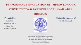 PERFORMANCE EVALUATION OF IMPROVED COOK
STOVE (CHULHA) BY USING LOCAL AVAILABLE
BIOMASS
Presented by Under the guidance of
Rahul Nath Dr. C.B. Khobragade
Roll No.-31330223
Monoj Das
Roll No.-31330218
Department of Agricultural Engineering
Triguna Sen School of Technology
Assam University, Silchar
 