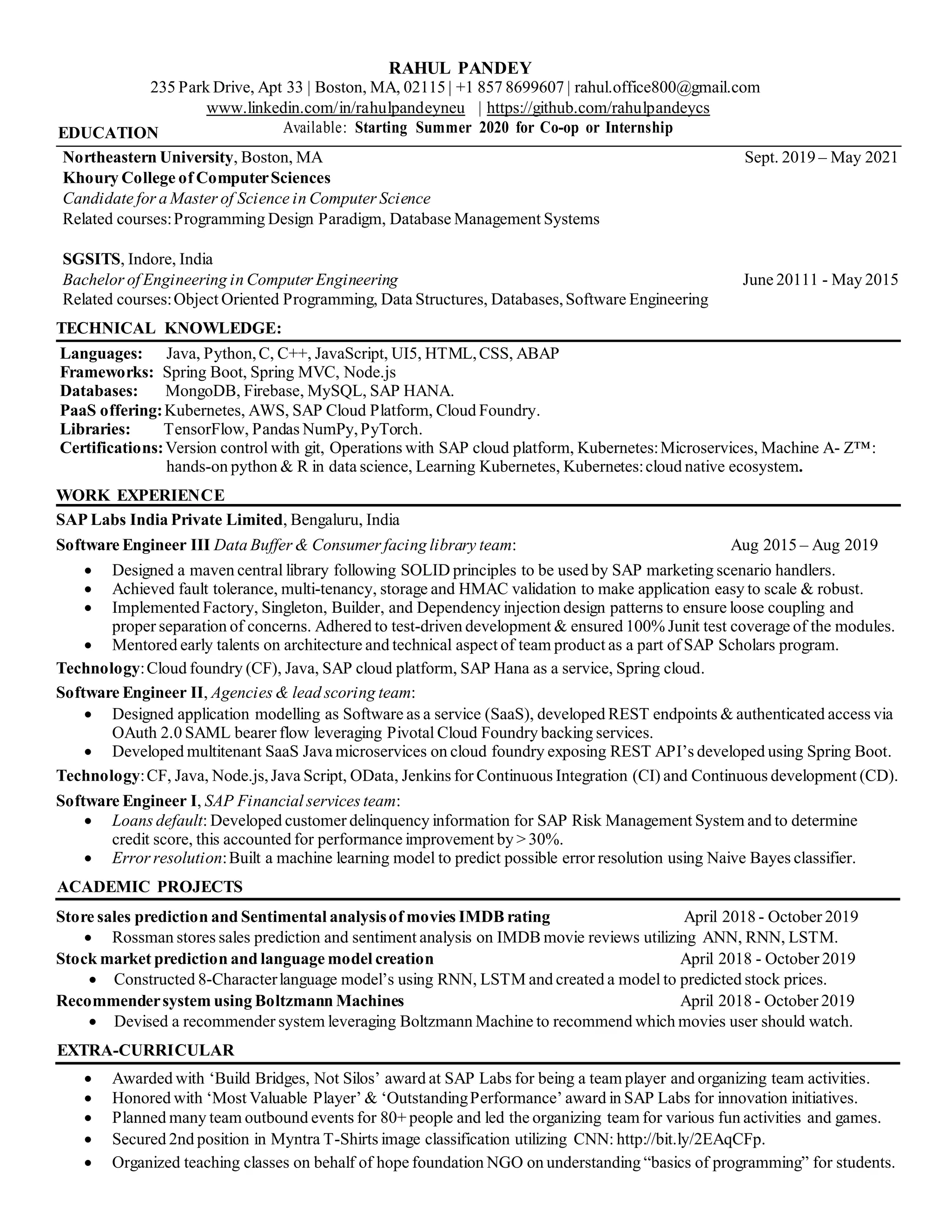 RAHUL PANDEY
235 Park Drive, Apt 33 | Boston, MA, 02115 | +1 857 8699607 | rahul.office800@gmail.com
www.linkedin.com/in/rahulpandeyneu | https://github.com/rahulpandeycs
EDUCATION Available: Starting Summer 2020 for Co-op or Internship
Northeastern University, Boston, MA Sept. 2019 – May 2021
Khoury College of ComputerSciences
Candidate for a Master of Science in Computer Science
Related courses:Programming Design Paradigm, Database Management Systems
SGSITS, Indore, India
Bachelor of Engineering in Computer Engineering June 20111 - May 2015
Related courses:Object Oriented Programming, Data Structures, Databases,Software Engineering
TECHNICAL KNOWLEDGE:
Languages: Java, Python,C, C++, JavaScript, UI5, HTML,CSS, ABAP
Frameworks: Spring Boot, Spring MVC, Node.js
Databases: MongoDB, Firebase, MySQL, SAP HANA.
PaaS offering:Kubernetes, AWS, SAP Cloud Platform, Cloud Foundry.
Libraries: TensorFlow, Pandas NumPy,PyTorch.
Certifications:Version control with git, Operations with SAP cloud platform, Kubernetes:Microservices, Machine A- Z™:
hands-on python & R in data science, Learning Kubernetes, Kubernetes:cloud native ecosystem.
WORK EXPERIENCE
SAP Labs India Private Limited, Bengaluru, India
Software Engineer III Data Buffer & Consumer facing library team: Aug 2015 – Aug 2019
• Designed a maven central library following SOLID principles to be used by SAP marketing scenario handlers.
• Achieved fault tolerance, multi-tenancy, storage and HMAC validation to make application easy to scale & robust.
• Implemented Factory, Singleton, Builder, and Dependency injection design patterns to ensure loose coupling and
proper separation of concerns. Adhered to test-driven development & ensured 100% Junit test coverage of the modules.
• Mentored early talents on architecture and technical aspect of team product as a part of SAP Scholars program.
Technology:Cloud foundry (CF), Java, SAP cloud platform, SAP Hana as a service, Spring cloud.
Software Engineer II, Agencies & lead scoring team:
• Designed application modelling as Software as a service (SaaS), developed REST endpoints & authenticated access via
OAuth 2.0 SAML bearer flow leveraging Pivotal Cloud Foundry backing services.
• Developed multitenant SaaS Java microservices on cloud foundry exposing REST API’s developed using Spring Boot.
Technology:CF, Java, Node.js,Java Script, OData, Jenkins for Continuous Integration (CI) and Continuous development (CD).
Software Engineer I, SAP Financial services team:
• Loans default: Developed customer delinquency information for SAP Risk Management System and to determine
credit score, this accounted for performance improvement by > 30%.
• Error resolution:Built a machine learning model to predict possible error resolution using Naive Bayes classifier.
ACADEMIC PROJECTS
Store sales prediction and Sentimental analysisof movies IMDB rating April 2018 - October 2019
• Rossman stores sales prediction and sentiment analysis on IMDB movie reviews utilizing ANN, RNN, LSTM.
Stock market prediction and language model creation April 2018 - October 2019
• Constructed 8-Characterlanguage model’s using RNN, LSTM and created a model to predicted stock prices.
Recommendersystem using Boltzmann Machines April 2018 - October 2019
• Devised a recommender system leveraging Boltzmann Machine to recommend which movies user should watch.
EXTRA-CURRICULAR
• Awarded with ‘Build Bridges, Not Silos’ award at SAP Labs for being a team player and organizing team activities.
• Honored with ‘Most Valuable Player’ & ‘OutstandingPerformance’ award in SAP Labs for innovation initiatives.
• Planned many team outbound events for 80+ people and led the organizing team for various fun activities and games.
• Secured 2nd position in Myntra T-Shirts image classification utilizing CNN: http://bit.ly/2EAqCFp.
• Organized teaching classes on behalf of hope foundation NGO on understanding “basics of programming” for students.
 