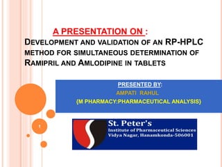 A PRESENTATION ON :
DEVELOPMENT AND VALIDATION OF AN RP-HPLC
METHOD FOR SIMULTANEOUS DETERMINATION OF
RAMIPRIL AND AMLODIPINE IN TABLETS
1
PRESENTED BY:
AMPATI RAHUL
{M PHARMACY:PHARMACEUTICAL ANALYSIS}
 