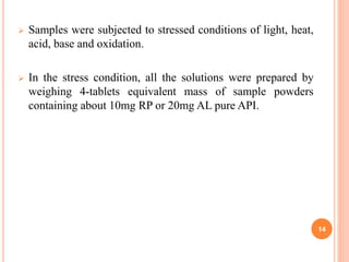  Samples were subjected to stressed conditions of light, heat,
acid, base and oxidation.
 In the stress condition, all the solutions were prepared by
weighing 4-tablets equivalent mass of sample powders
containing about 10mg RP or 20mg AL pure API.
14
 