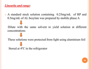 Linearity and range:
 A standard stock solution containing 0.25mg/mL of RP and
0.5mg/mL of AL besylate was prepared by mobile phase A
Dilute with the same solvent to yield solution at different
concentrations
These solutions were protected from light using aluminium foil
Stored at 4ºC in the refrigerator
24
 