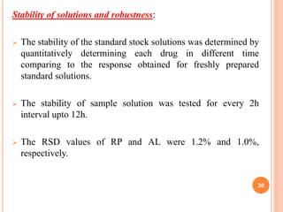 Stability of solutions and robustness:
 The stability of the standard stock solutions was determined by
quantitatively determining each drug in different time
comparing to the response obtained for freshly prepared
standard solutions.
 The stability of sample solution was tested for every 2h
interval upto 12h.
 The RSD values of RP and AL were 1.2% and 1.0%,
respectively.
30
 