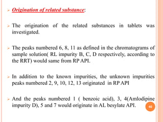  Origination of related substance:
 The origination of the related substances in tablets was
investigated.
 The peaks numbered 6, 8, 11 as defined in the chromatograms of
sample solution( RL impurity B, C, D respectively, according to
the RRT) would same from RP API.
 In addition to the known impurities, the unknown impurities
peaks numbered 2, 9, 10, 12, 13 originated in RP API
 And the peaks numbered 1 ( benzoic acid), 3, 4(Amlodipine
impurity D), 5 and 7 would originate in AL besylate API. 40
 