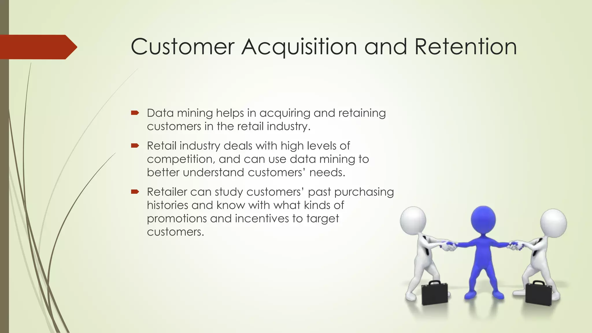 Customer Acquisition and Retention
 Data mining helps in acquiring and retaining
customers in the retail industry.
 Retail industry deals with high levels of
competition, and can use data mining to
better understand customers’ needs.
 Retailer can study customers’ past purchasing
histories and know with what kinds of
promotions and incentives to target
customers.
 