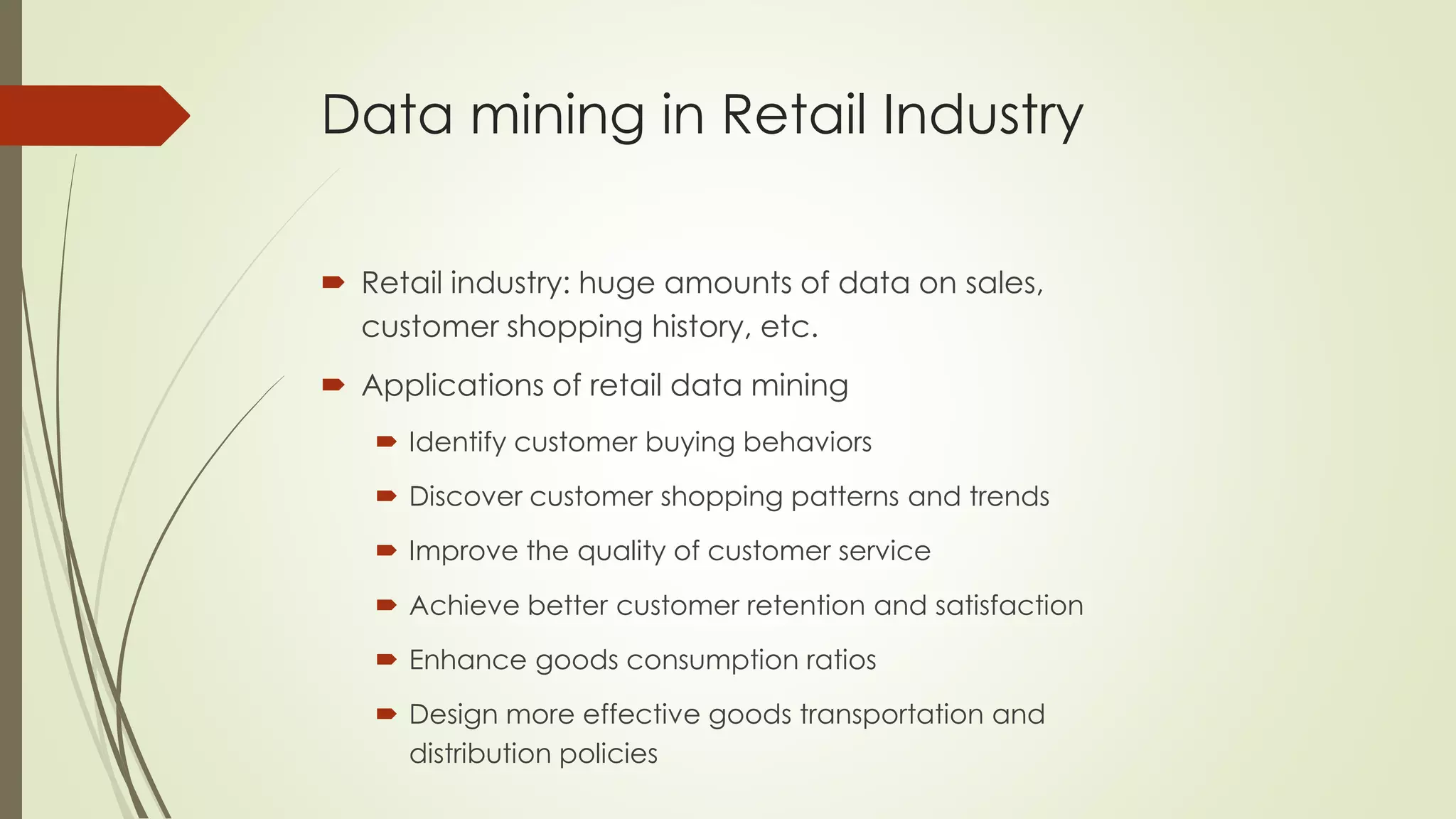 Data mining in Retail Industry
 Retail industry: huge amounts of data on sales,
customer shopping history, etc.
 Applications of retail data mining
 Identify customer buying behaviors
 Discover customer shopping patterns and trends
 Improve the quality of customer service
 Achieve better customer retention and satisfaction
 Enhance goods consumption ratios
 Design more effective goods transportation and
distribution policies
 