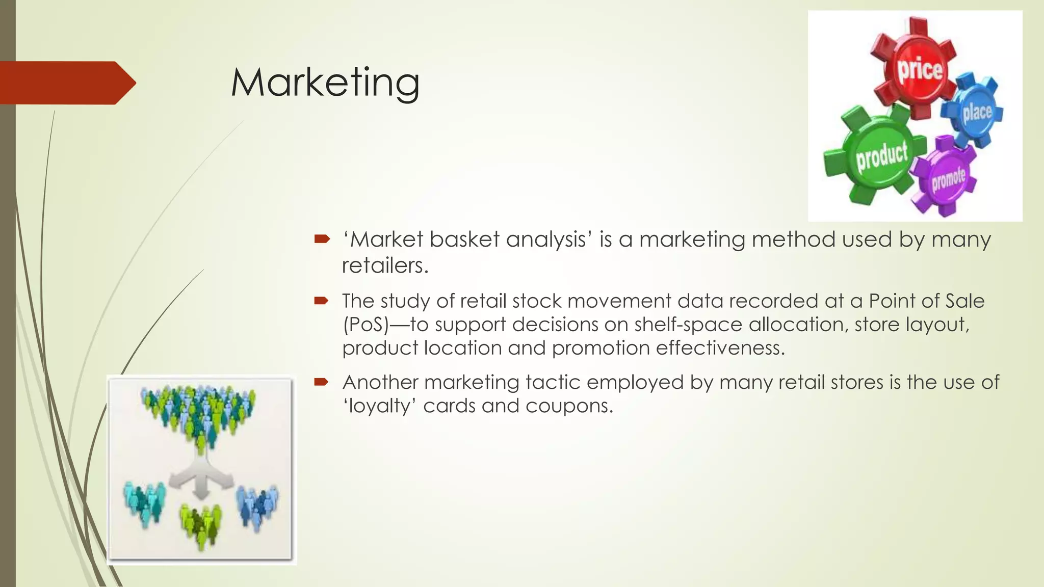 Marketing
 ‘Market basket analysis’ is a marketing method used by many
retailers.
 The study of retail stock movement data recorded at a Point of Sale
(PoS)—to support decisions on shelf-space allocation, store layout,
product location and promotion effectiveness.
 Another marketing tactic employed by many retail stores is the use of
‘loyalty’ cards and coupons.
 
