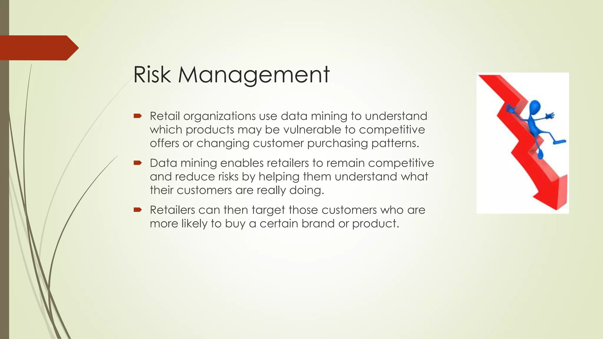 Risk Management
 Retail organizations use data mining to understand
which products may be vulnerable to competitive
offers or changing customer purchasing patterns.
 Data mining enables retailers to remain competitive
and reduce risks by helping them understand what
their customers are really doing.
 Retailers can then target those customers who are
more likely to buy a certain brand or product.
 
