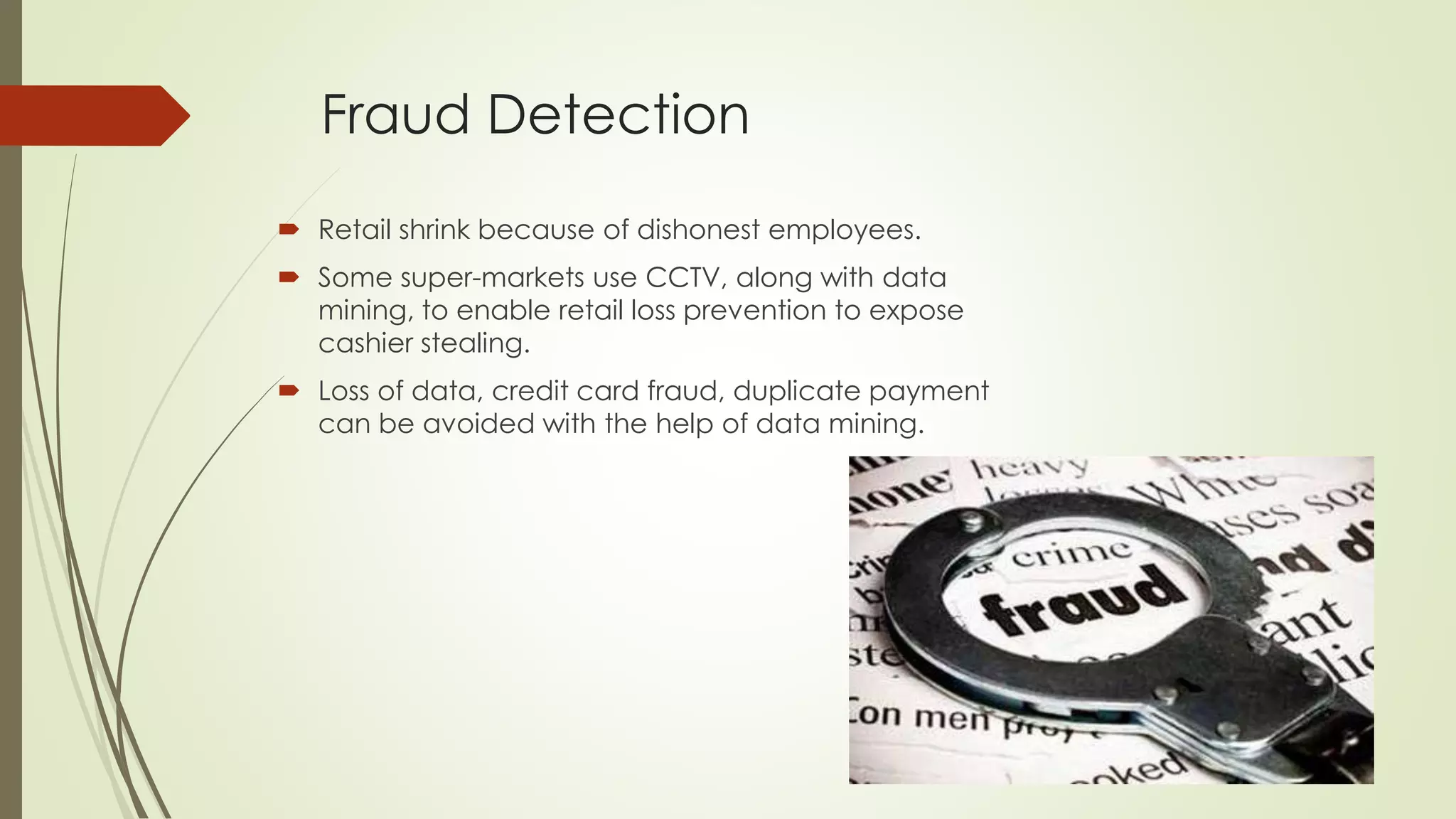 Fraud Detection
 Retail shrink because of dishonest employees.
 Some super-markets use CCTV, along with data
mining, to enable retail loss prevention to expose
cashier stealing.
 Loss of data, credit card fraud, duplicate payment
can be avoided with the help of data mining.
 