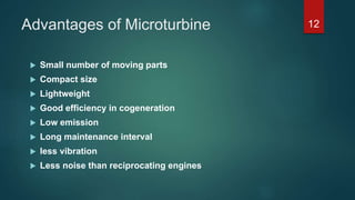 Advantages of Microturbine
 Small number of moving parts
 Compact size
 Lightweight
 Good efficiency in cogeneration
 Low emission
 Long maintenance interval
 less vibration
 Less noise than reciprocating engines
12
 
