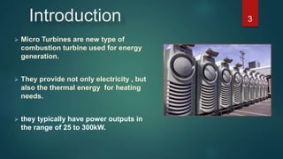 Introduction
 Micro Turbines are new type of
combustion turbine used for energy
generation.
 They provide not only electricity , but
also the thermal energy for heating
needs.
 they typically have power outputs in
the range of 25 to 300kW.
3
 