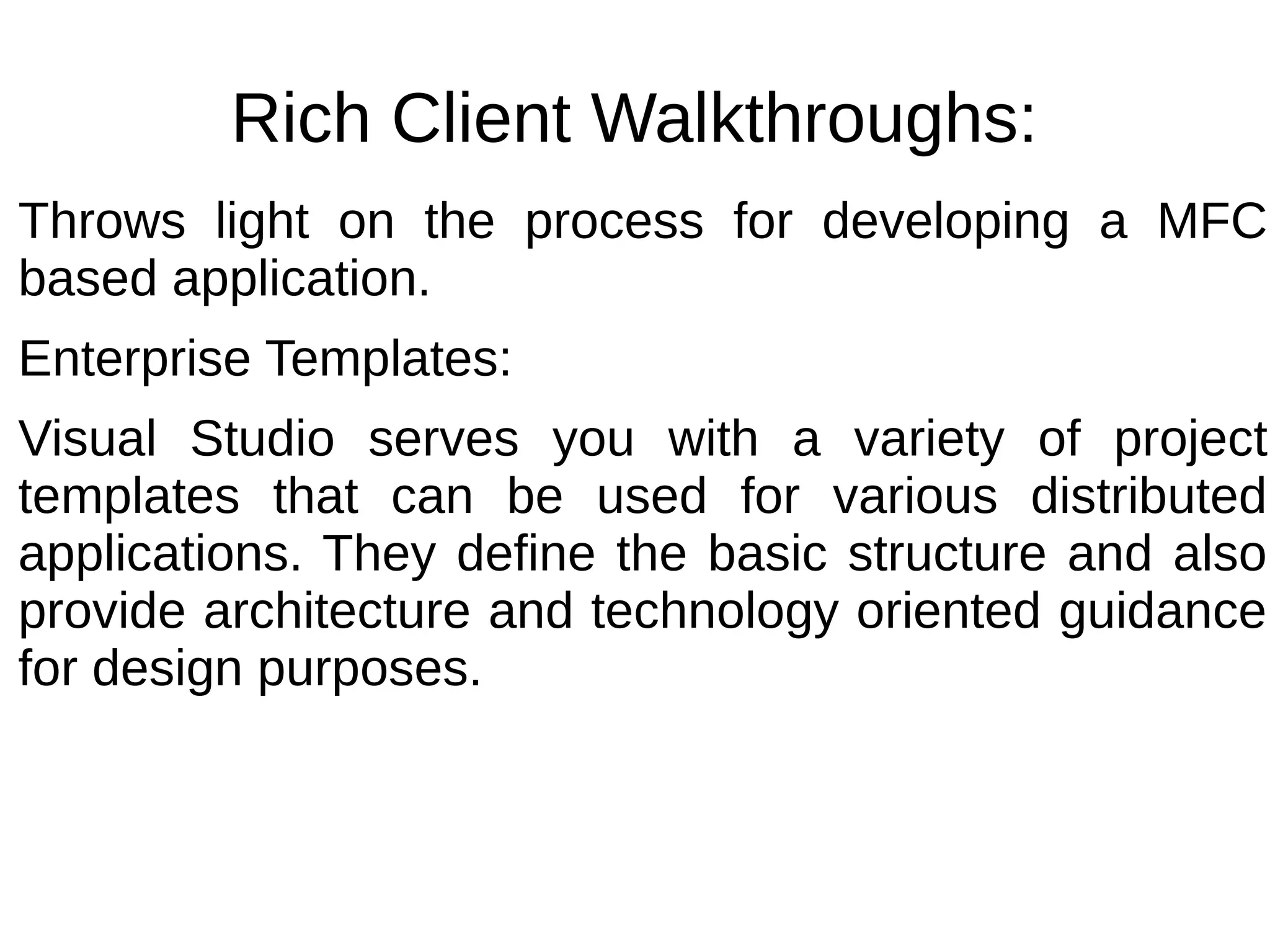 Rich Client Walkthroughs:
Throws light on the process for developing a MFC
based application.
Enterprise Templates:
Visual Studio serves you with a variety of project
templates that can be used for various distributed
applications. They define the basic structure and also
provide architecture and technology oriented guidance
for design purposes.
 